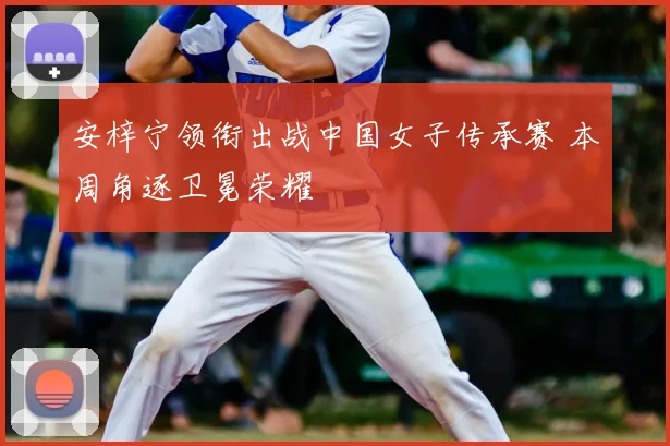 安梓宁领衔出战中国女子传承赛 本周角逐卫冕荣耀