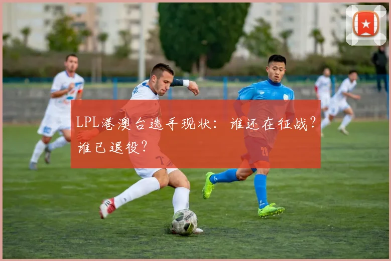 LPL港澳台选手现状：谁还在征战？谁已退役？