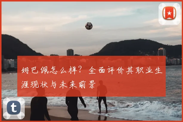 姆巴佩怎么样？全面评价其职业生涯现状与未来前景
