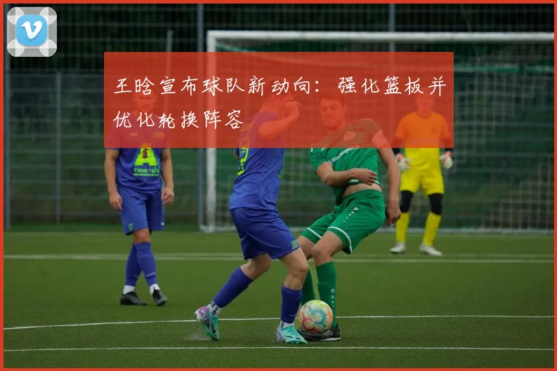王晗宣布球队新动向：强化篮板并优化轮换阵容