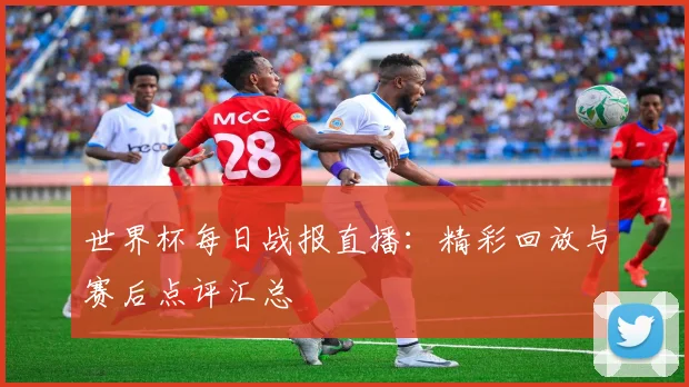 世界杯每日战报直播：精彩回放与赛后点评汇总