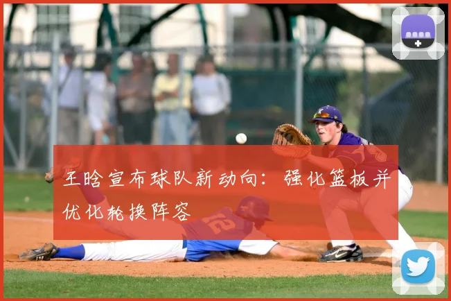 王晗宣布球队新动向：强化篮板并优化轮换阵容