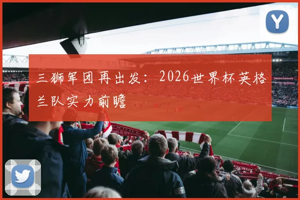 三狮军团再出发：2026世界杯英格兰队实力前瞻