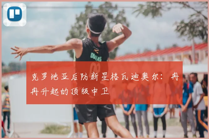 克罗地亚后防新星格瓦迪奥尔：冉冉升起的顶级中卫