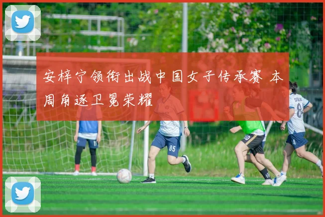 安梓宁领衔出战中国女子传承赛 本周角逐卫冕荣耀